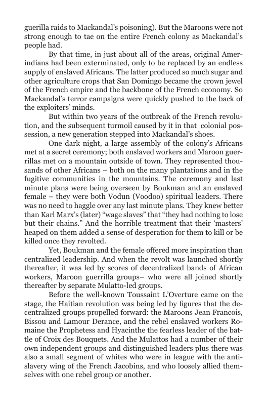 guerilla raids to Mackandal’s poisoning). But the Maroons were not strong enough to tae on the entire French colony as Mackandal’s people had.  By that time, in just about all of the areas, original Amer- indians had been exterminated, only to be replaced by an endless supply of enslaved Africans. The latter produced so much sugar and other agriculture crops that San Domingo became the erown jewel of the French empire and the backbone of the French economy. So Mackandal’s terror campaigns were quickly pushed to the back of the exploiters’ minds.  But within two years of the outbreak of the French revolu- tion, and the subsequent turmoil caused by it in that colonial pos- session, a new generation stepped into Mackandal’s shoes.  One dark night, a large assembly of the colony’s Africans met at a secret ceremony; both enslaved workers and Maroon gue rillas met on a mountain outside of town. They represented thou- sands of other Africans ~ both on the many plantations and in the fugitive communities in the mountains. The ceremony and last minute plans were being overseen by Boukman and an enslaved female ~ they were both Vodun (Voodoo) spiritual leaders. There was no need to haggle over any last minute plans. They knew better than Karl Marx’s (later) “wage slaves” that “they had nothing to lose but their chains.” And the horrible treatment that their ‘masters” heaped on them added a sense of desperation for them to kill or be killed once they revolted.  Yet, Boukman and the female offered more inspiration than centralized leadership. And when the revolt was launched shortly thereafter, it was led by scores of decentralized bands of African workers, Maroon guerrilla groups— who were all joined shortly thereafter by separate Mulatto-led groups.  Before the well-known Toussaint L’Overture came on the stage, the Haitian revolution was being led by figures that the d  alized groups propelled forward: the Maroons Jean Franc  Bissou and Lamour Derance, and the rebel enslaved workers Ro- maine the Prophetess and Hyacinthe the fearless leader of the bat- tle of Croix des Bouquets. And the Mulattos had a number of the; own independent groups and distinguished leaders plus there wa also a small segment of whites who were in league with the anti slavery wing of the French Jacobins, and who loosely allied them- selves with one rebel group or another.  